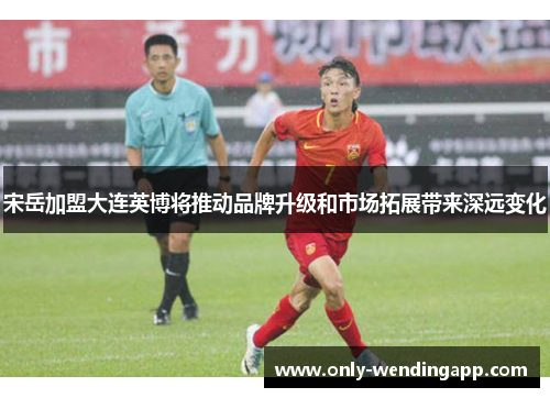 宋岳加盟大连英博将推动品牌升级和市场拓展带来深远变化