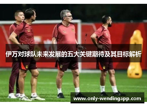 伊万对球队未来发展的五大关键期待及其目标解析