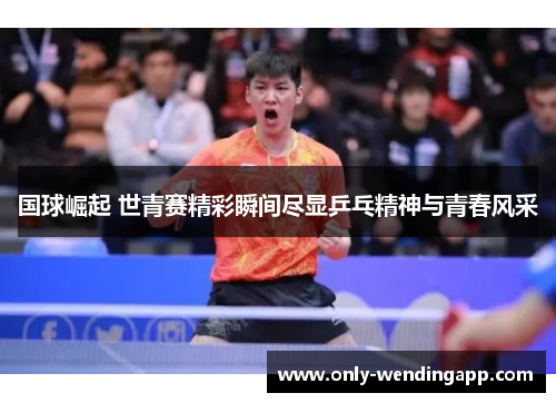 国球崛起 世青赛精彩瞬间尽显乒乓精神与青春风采