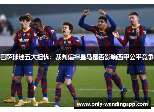 巴萨球迷五大担忧：裁判偏袒皇马是否影响西甲公平竞争
