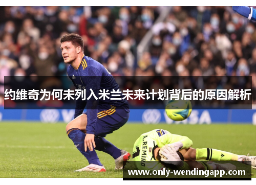 约维奇为何未列入米兰未来计划背后的原因解析