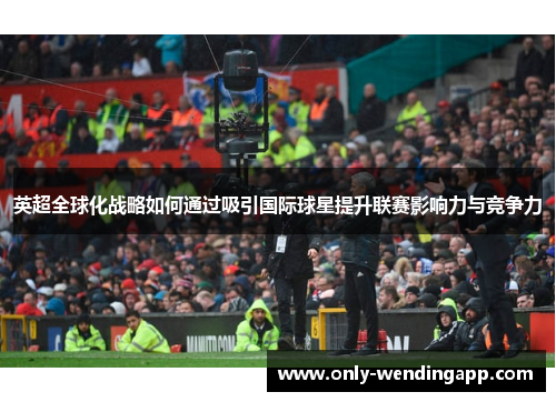 英超全球化战略如何通过吸引国际球星提升联赛影响力与竞争力