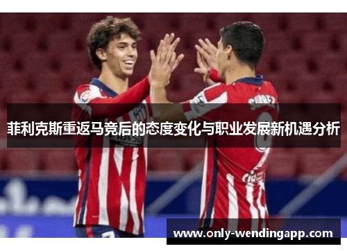 菲利克斯重返马竞后的态度变化与职业发展新机遇分析