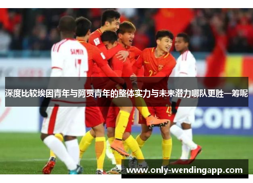 深度比较埃因青年与阿贾青年的整体实力与未来潜力哪队更胜一筹呢