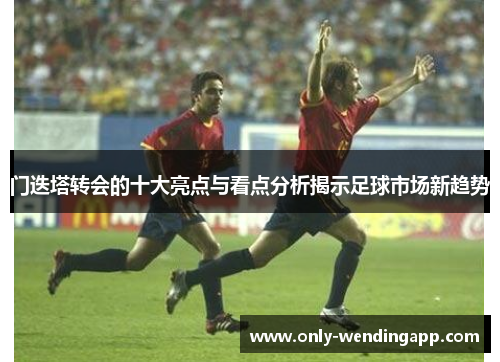 门迭塔转会的十大亮点与看点分析揭示足球市场新趋势