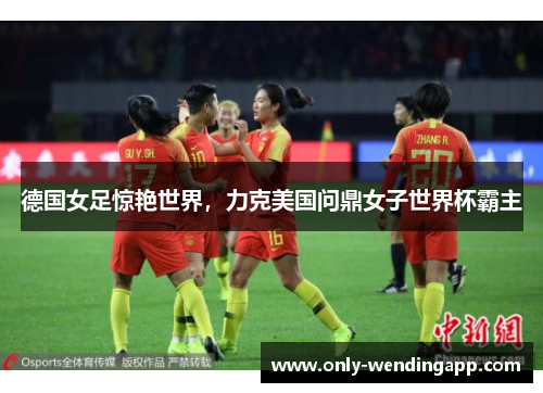 德国女足惊艳世界，力克美国问鼎女子世界杯霸主