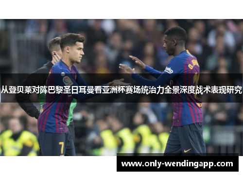 从登贝莱对阵巴黎圣日耳曼看亚洲杯赛场统治力全景深度战术表现研究
