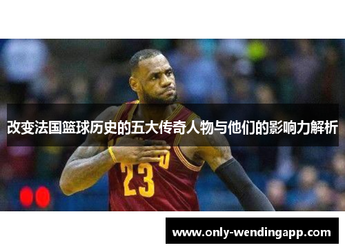 改变法国篮球历史的五大传奇人物与他们的影响力解析 改变法国篮球历史的五大传奇人物与他们的影响力解析