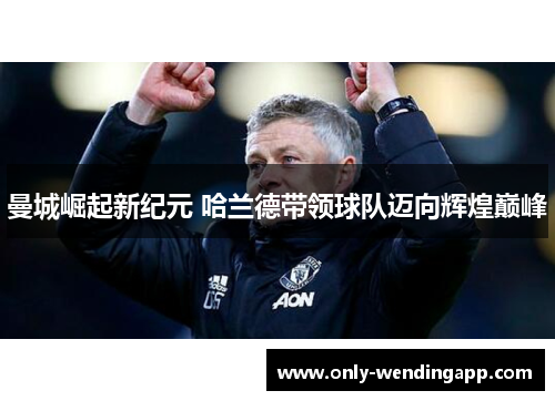 曼城崛起新纪元 哈兰德带领球队迈向辉煌巅峰 曼城崛起新纪元 哈兰德带领球队迈向辉煌巅峰