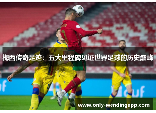 梅西传奇足迹：五大里程碑见证世界足球的历史巅峰