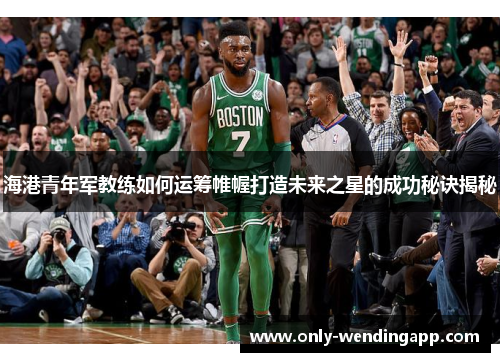 海港青年军教练如何运筹帷幄打造未来之星的成功秘诀揭秘 海港青年军教练如何运筹帷幄打造未来之星的成功秘诀揭秘